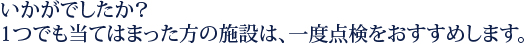 いかがでしたか？1つでも当てはまった方の施設は、一度点検をおすすめします。