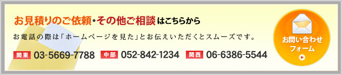 資料請求・見積もり依頼・ご相談はこちらから お電話の際は「ホームページを見た」とお伝えいただくとスムーズです。【関東】03-5669-7788【中部】052-842-1234【関西】06-6386-5544